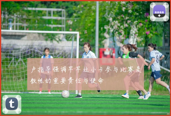 卢指导强调早早让小卡参与比赛是教练的重要责任与使命