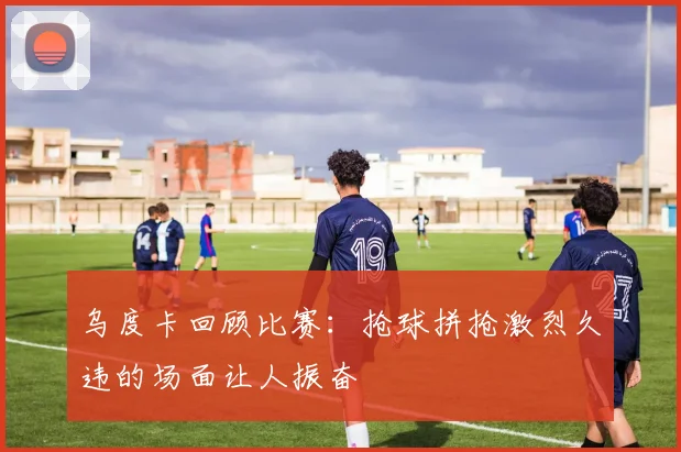 乌度卡回顾比赛：抢球拼抢激烈久违的场面让人振奋