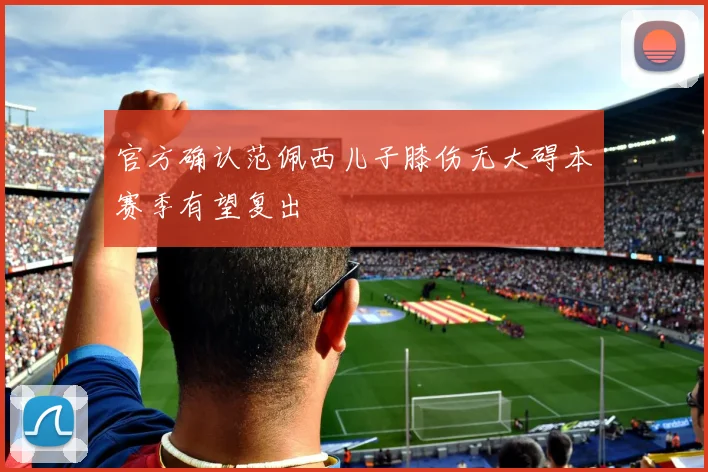 官方确认范佩西儿子膝伤无大碍本赛季有望复出