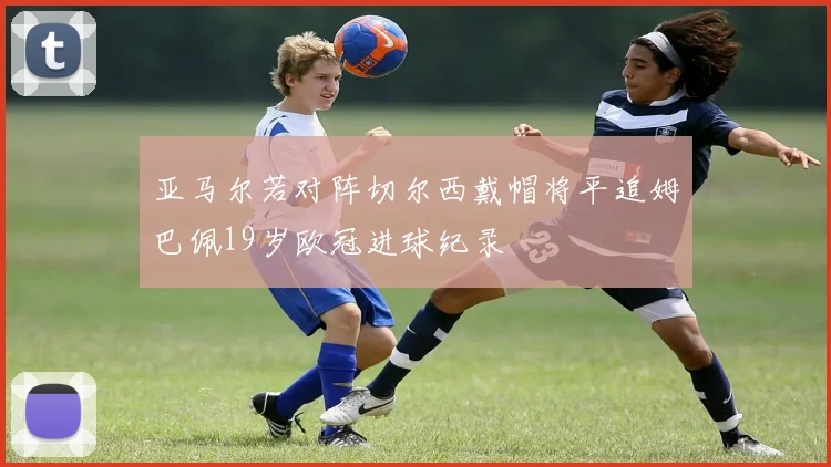 亚马尔若对阵切尔西戴帽将平追姆巴佩19岁欧冠进球纪录