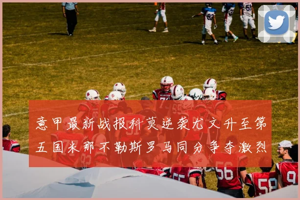 意甲最新战报科莫逆袭尤文升至第五国米那不勒斯罗马同分争夺激烈