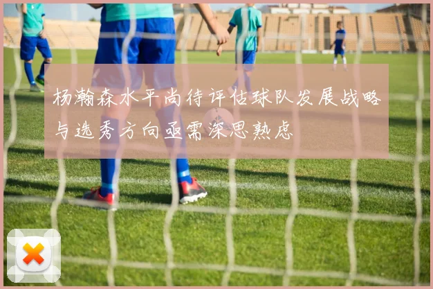 杨瀚森水平尚待评估球队发展战略与选秀方向亟需深思熟虑