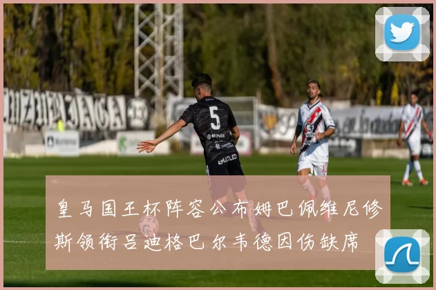 皇马国王杯阵容公布姆巴佩维尼修斯领衔吕迪格巴尔韦德因伤缺席