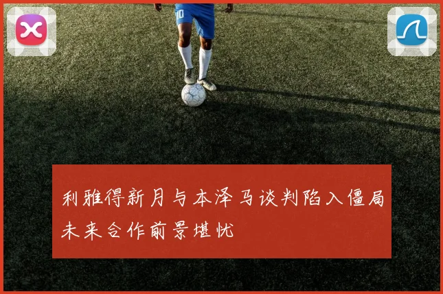 利雅得新月与本泽马谈判陷入僵局未来合作前景堪忧