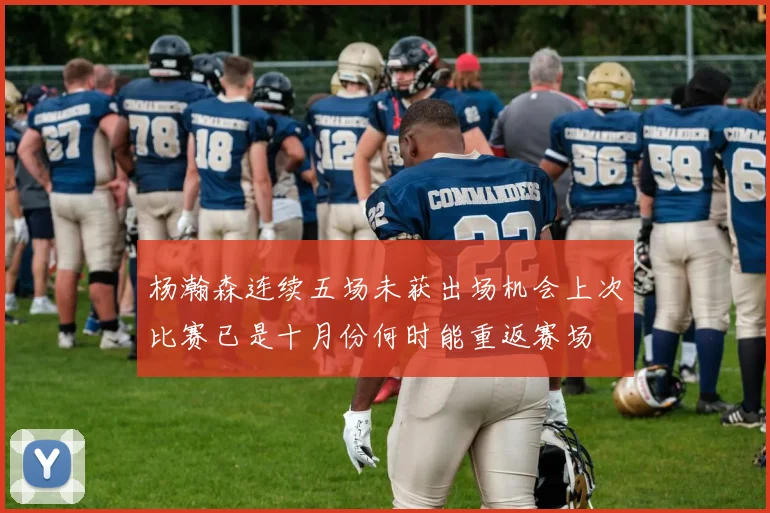 杨瀚森连续五场未获出场机会上次比赛已是十月份何时能重返赛场