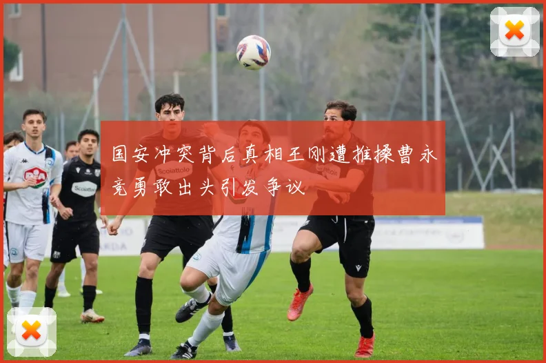 国安冲突背后真相王刚遭推搡曹永竞勇敢出头引发争议