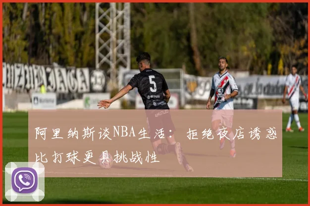 阿里纳斯谈NBA生活：拒绝夜店诱惑比打球更具挑战性