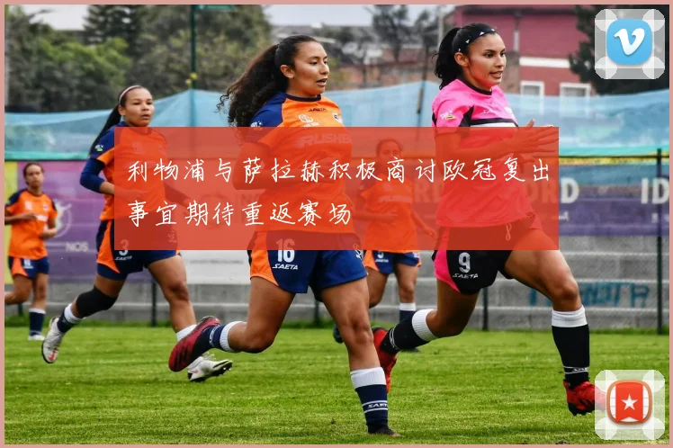 利物浦与萨拉赫积极商讨欧冠复出事宜期待重返赛场