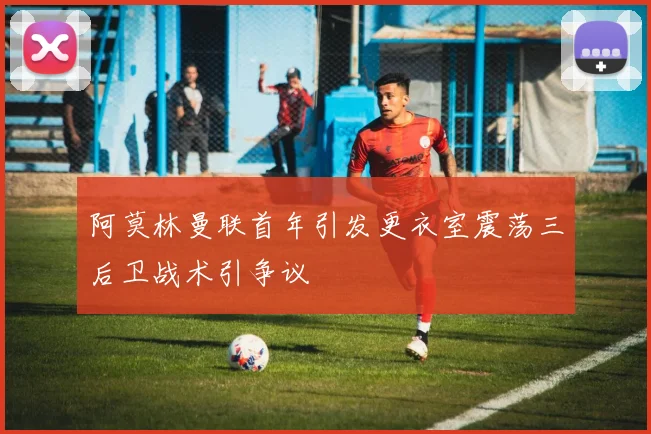 阿莫林曼联首年引发更衣室震荡三后卫战术引争议