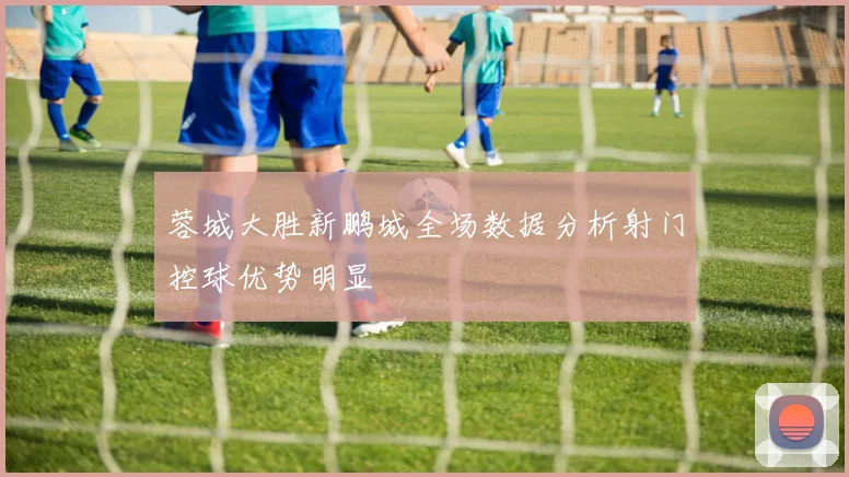 蓉城大胜新鹏城全场数据分析射门控球优势明显