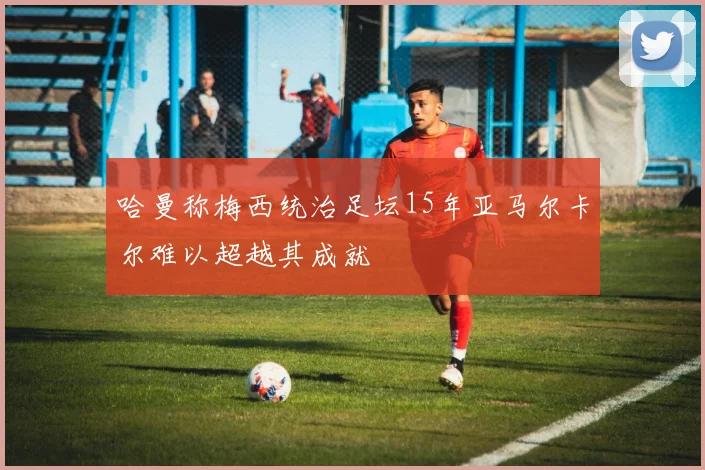 哈曼称梅西统治足坛15年亚马尔卡尔难以超越其成就