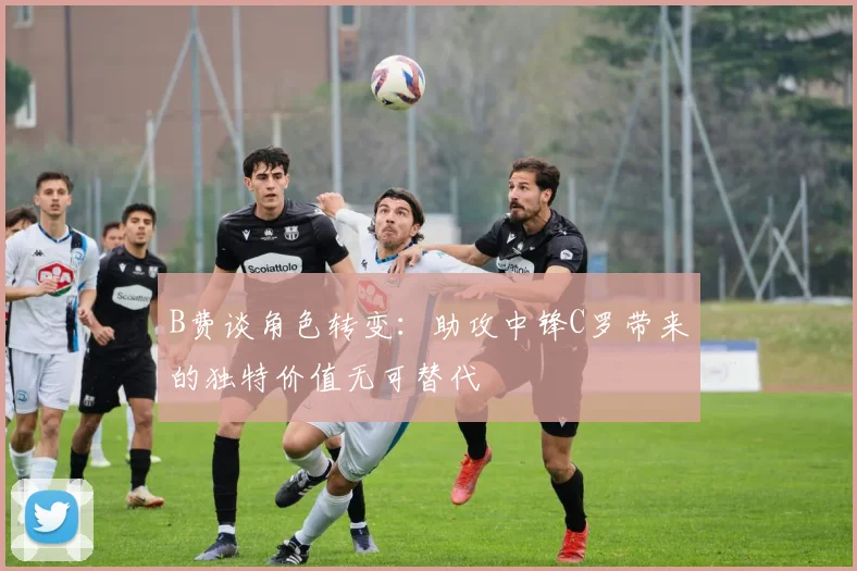 B费谈角色转变：助攻中锋C罗带来的独特价值无可替代