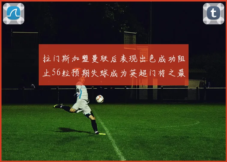 拉门斯加盟曼联后表现出色成功阻止56粒预期失球成为英超门将之最