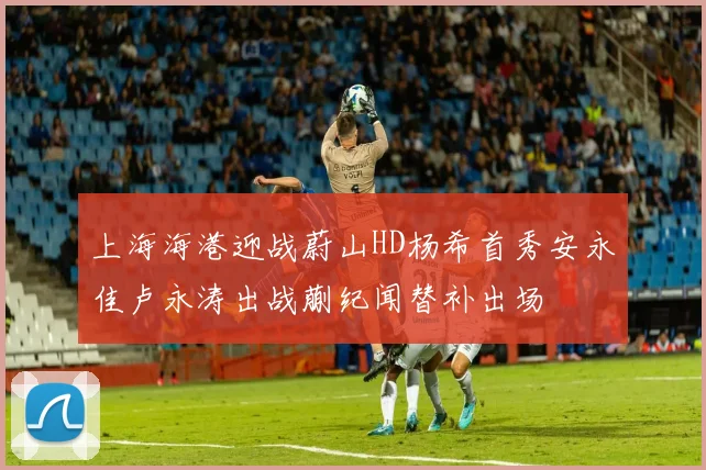 上海海港迎战蔚山HD杨希首秀安永佳卢永涛出战蒯纪闻替补出场