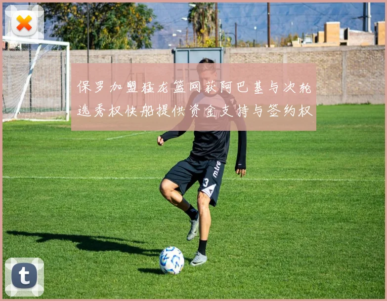 保罗加盟猛龙篮网获阿巴基与次轮选秀权快船提供资金支持与签约权