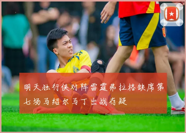 明天独行侠对阵雷霆弗拉格缺席第七场马绍尔马丁出战存疑