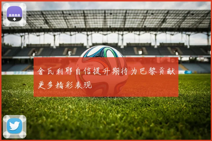 舍瓦利耶自信提升期待为巴黎贡献更多精彩表现