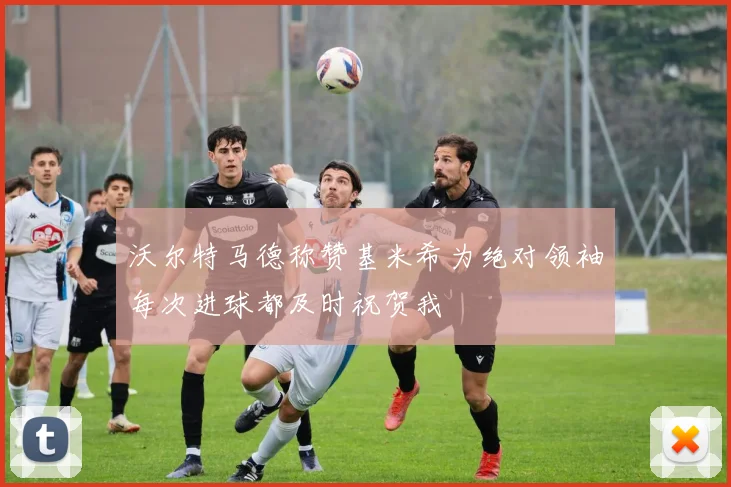 沃尔特马德称赞基米希为绝对领袖每次进球都及时祝贺我