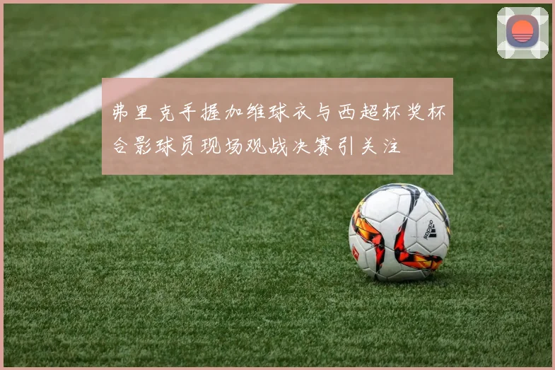 弗里克手握加维球衣与西超杯奖杯合影球员现场观战决赛引关注