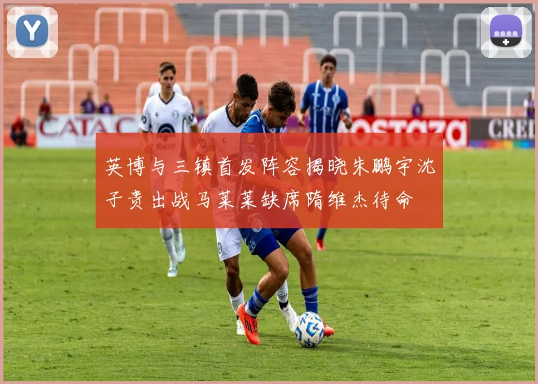 英博与三镇首发阵容揭晓朱鹏宇沈子贵出战马莱莱缺席隋维杰待命