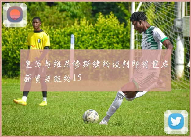 皇马与维尼修斯续约谈判即将重启薪资差距约15