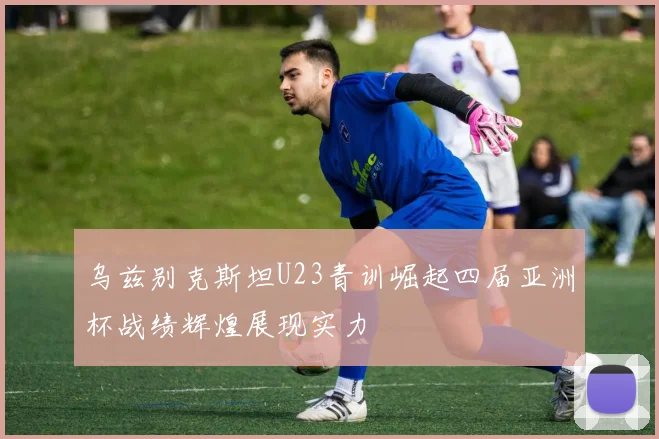 乌兹别克斯坦U23青训崛起四届亚洲杯战绩辉煌展现实力
