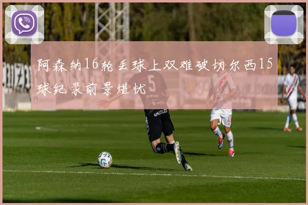 阿森纳16轮丢球上双难破切尔西15球纪录前景堪忧
