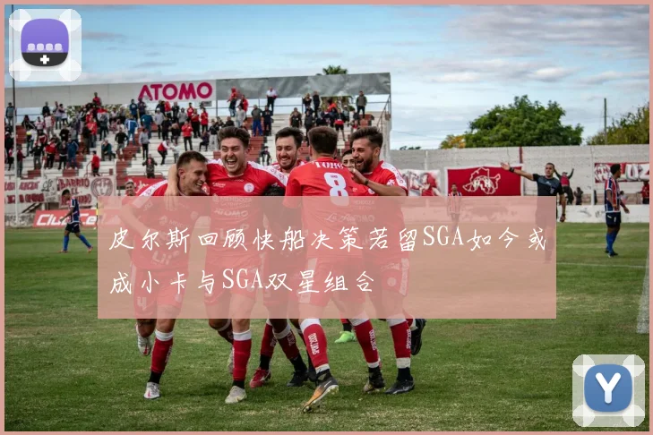 皮尔斯回顾快船决策若留SGA如今或成小卡与SGA双星组合