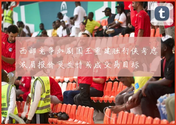 西部竞争加剧国王重建独行侠考虑浓眉报价莫兰特或成交易目标