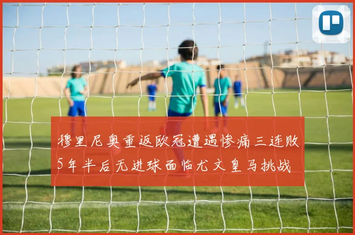 穆里尼奥重返欧冠遭遇惨痛三连败5年半后无进球面临尤文皇马挑战