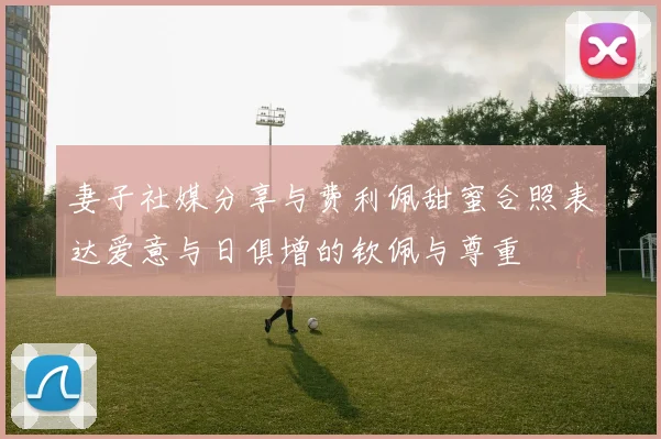 妻子社媒分享与费利佩甜蜜合照表达爱意与日俱增的钦佩与尊重