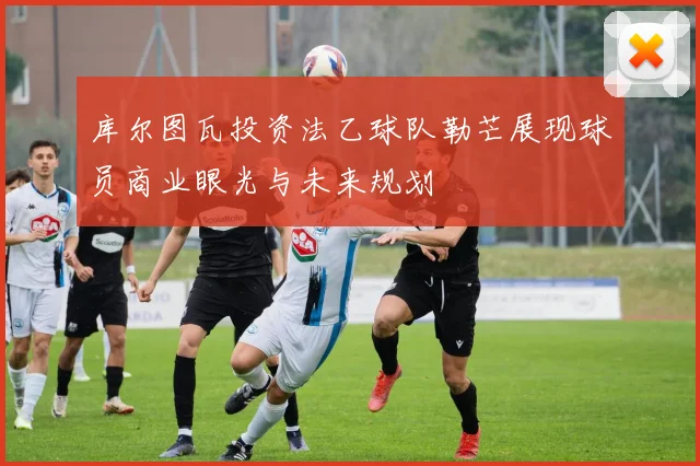 库尔图瓦投资法乙球队勒芒展现球员商业眼光与未来规划