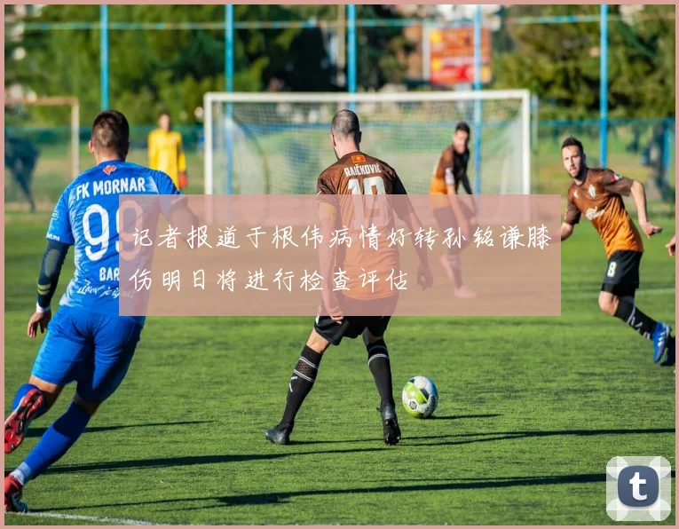 记者报道于根伟病情好转孙铭谦膝伤明日将进行检查评估