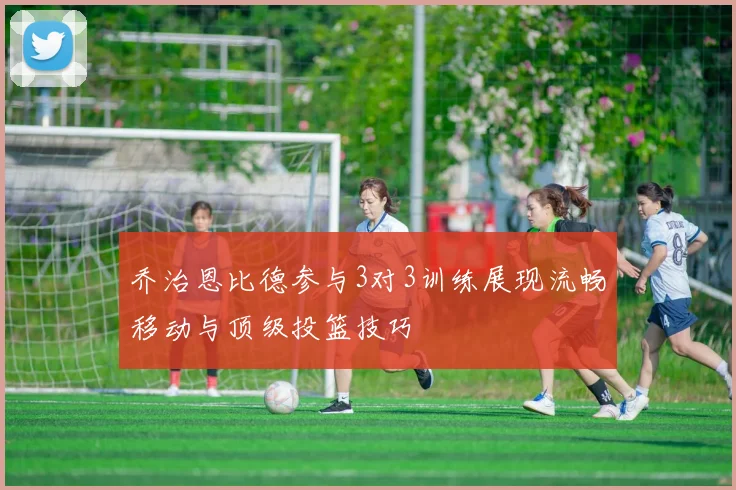 乔治恩比德参与3对3训练展现流畅移动与顶级投篮技巧