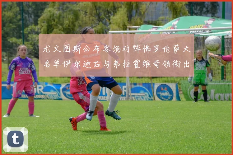 尤文图斯公布客场对阵佛罗伦萨大名单伊尔迪兹与弗拉霍维奇领衔出战
