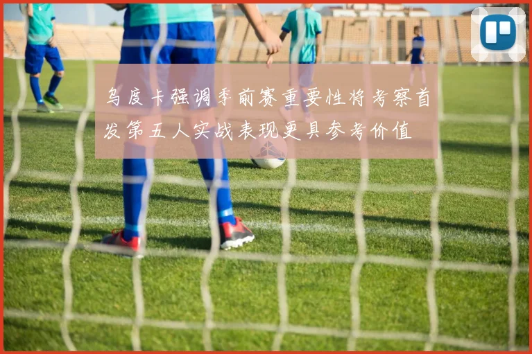 乌度卡强调季前赛重要性将考察首发第五人实战表现更具参考价值