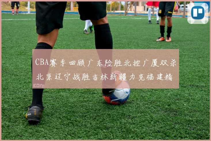 CBA赛季回顾广东险胜北控广厦双杀北京辽宁战胜吉林新疆力克福建精彩纷呈