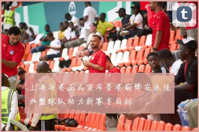 上海海港正式宣布香港前锋安永佳加盟球队助力新赛季目标